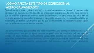 ¿COMO AFECTA ESTE TIPO DE CORROSIÓN AL
ACERO GALVANIZADO?
Generalmente el acero galvanizado se comporta bien en contacto con los metales más
habituales en la construcción cuando se encuentran expuestos a la atmósfera, siempre
que la relación superficial entre el acero galvanizado y el otro metal sea alta. Por el
contrario, en condiciones de inmersión el riesgo de ataque por corrosión bimetálica se
incrementa de forma significativa, por lo que normalmente es necesario utilizar algún
tipo de aislamiento entre ambos metales.
Los recubrimientos galvanizados son más resistentes a la corrosión atmosférica y a la
corrosión provocada por el agua, porque los productos de corrosión del zinc que se
forman en tales medios, normalmente carbonatos básicos de zinc hidratados, son
insolubles, adherentes y poco porosos, y constituyen una capa de pasivación que aísla
eficazmente el recubrimiento galvanizado del contacto con el medio ambiente
agresivo.
 