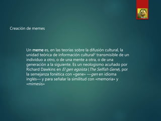 Creación de memes
Un meme es, en las teorías sobre la difusión cultural, la
unidad teórica de información cultural2 transmisible de un
individuo a otro, o de una mente a otra, o de una
generación a la siguiente. Es un neologismo acuñado por
Richard Dawkins en El gen egoísta (The Selfish Gene), por
la semejanza fonética con «gene» —gen en idioma
inglés— y para señalar la similitud con «memoria» y
«mimesis»
 