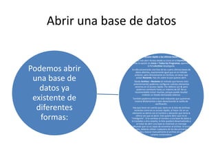 Abrir una base de datos
Podemos abrir
una base de
datos ya
existente de
diferentes
formas:
Desde el acceso rápido a las últimas bases abiertas:
Nada más abrir Access desde su icono en el Escritorio o
desde la opción en Inicio > Todos los Programas, aparecerá
la fichaArchivo desplegada.
En ella encontrarás una lista de las cuatro últimas bases de
datos abiertas, exactamente igual que en el método
anterior, pero directamente en Archivo, sin tener que
pulsar Reciente. Haz clic sobre la que quieras abrir.
Desde Archivo > Reciente (el método que hemos visto
anteriormente) podemos configurar cuántos elementos
veremos en el acceso rápido. Por defecto son 4, pero
podemos cambiarlo hasta un máximo de 17. No es
recomendable incluir muchas, porque puede resultar
molesto un listado demasiado extenso.
También podemos eliminar este indicando que queremos
mostrar 0 elementos o bien desactivando la casilla de
verificación.
Hay que tener en cuenta que, tanto en la lista de archivos
recientes como en su acceso rápido, al hacer clic en un
elemento se abrirá con el nombre y ubicación que tenía la
última vez que se abrió. Esto quiere decir que no es
"inteligente". Si le cambias el nombre a una base de datos o
la trasladas a otra carpeta, la lista quedará desactualizada y
al tratar de abrir una base se mostrará un mensaje
indicando que no es capaz de encontrar el archivo. Si ocurre
esto, deberás utilizar cualquiera de los dos primeros
métodos y buscar manualmente el archivo en su actual
carpeta contenedora.
 