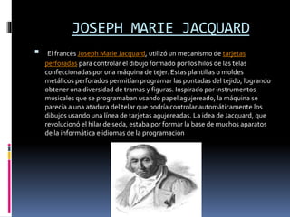 JOSEPH MARIE JACQUARD
 El francés Joseph Marie Jacquard, utilizó un mecanismo de tarjetas
perforadas para controlar el dibujo formado por los hilos de las telas
confeccionadas por una máquina de tejer. Estas plantillas o moldes
metálicos perforados permitían programar las puntadas del tejido, logrando
obtener una diversidad de tramas y figuras. Inspirado por instrumentos
musicales que se programaban usando papel agujereado, la máquina se
parecía a una atadura del telar que podría controlar automáticamente los
dibujos usando una línea de tarjetas agujereadas. La idea de Jacquard, que
revolucionó el hilar de seda, estaba por formar la base de muchos aparatos
de la informática e idiomas de la programación
 