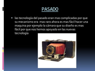 PASADO
 las tecnología del pasado eran mas complicadas por que
su mecanismo era mas raro ahora es mas fácil hacer una
maquina por ejemplo la cámara que su diseño es mas
fácil por que nos hemos apoyado en las nuevas
tecnología
 
