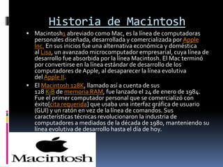 Historia de Macintosh
 Macintosh1 abreviado como Mac, es la línea de computadoras
personales diseñada, desarrollada y comercializada por Apple
Inc. En sus inicios fue una alternativa económica y doméstica
al Lisa, un avanzado microcomputador empresarial, cuya línea de
desarrollo fue absorbida por la línea Macintosh. El Mac terminó
por convertirse en la línea estándar de desarrollo de los
computadores de Apple, al desaparecer la línea evolutiva
del Apple II.
 El Macintosh 128K, llamado así a cuenta de sus
128 KiB de memoria RAM, fue lanzado el 24 de enero de 1984.
Fue el primer computador personal que se comercializó con
éxito[cita requerida] que usaba una interfaz gráfica de usuario
(GUI) y un ratón en vez de la línea de comandos. Sus
características técnicas revolucionaron la industria de
computadores a mediados de la década de 1980, manteniendo su
línea evolutiva de desarrollo hasta el día de hoy.
 