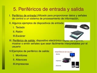 5. Periféricos de entrada y salida
I. Periférico de entrada:Utilizado para proporcionar datos y señales
de control a un sistema de procesamiento de información.
II. Algunos ejemplos de dispositivos de entrada:
I. Teclado
II. Ratón
III.Escáner
III. Periférico de salida: dispositivo electrónico capaz de imprimir,
mostrar o emitir señales que sean fácilmente interpretables por el
usuario
IV.Ejemplos de periférico de salida:
I. Monitores
II. Altavoces
III.Impresoras
 
