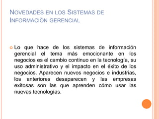 NOVEDADES EN LOS SISTEMAS DE
INFORMACIÓN GERENCIAL
 Lo que hace de los sistemas de información
gerencial el tema más emocionante en los
negocios es el cambio continuo en la tecnología, su
uso administrativo y el impacto en el éxito de los
negocios. Aparecen nuevos negocios e industrias,
los anteriores desaparecen y las empresas
exitosas son las que aprenden cómo usar las
nuevas tecnologías.
 