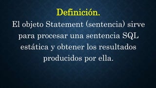 Definición.
El objeto Statement (sentencia) sirve
para procesar una sentencia SQL
estática y obtener los resultados
producidos por ella.
 