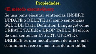 Propiedades.
•El método executeQuery.
Se usa para ejecutar sentencias INSERT,
UPDATE ó DELETE así como sentencias
SQL DDL (Data Definition Language) como
CREATE TABLE o DROP TABLE. El efecto
de una sentencia INSERT, UPDATE o
DELETE es una modificación de una o más
columnas en cero o más filas de una tabla.
 