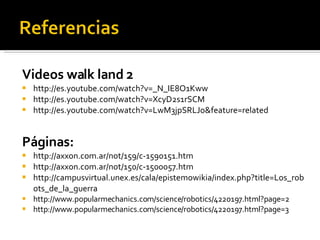 Videos walk land 2 http://es.youtube.com/watch?v=_N_IE8O1Kww http://es.youtube.com/watch?v=XcyD2s1rSCM http://es.youtube.com/watch?v=LwM3jpSRLJo&feature=related Páginas: http://axxon.com.ar/not/159/c-1590151.htm http://axxon.com.ar/not/150/c-1500057.htm http://campusvirtual.unex.es/cala/epistemowikia/index.php?title=Los_robots_de_la_guerra http://www.popularmechanics.com/science/robotics/4220197.html?page=2 http://www.popularmechanics.com/science/robotics/4220197.html?page=3 