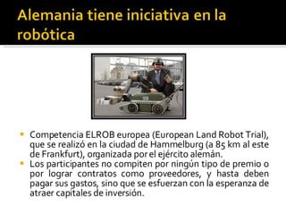 Competencia ELROB europea (European Land Robot Trial), que se realizó en la ciudad de Hammelburg (a 85 km al este de Frankfurt), organizada por el ejército alemán.  Los participantes no compiten por ningún tipo de premio o por lograr contratos como proveedores, y hasta deben pagar sus gastos, sino que se esfuerzan con la esperanza de atraer capitales de inversión. 