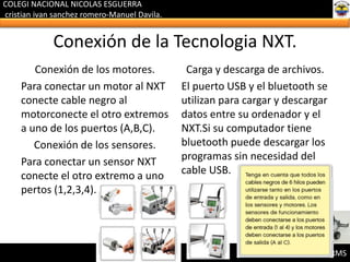 COLEGI NACIONAL NICOLAS ESGUERRA
cristian ivan sanchez romero-Manuel Davila.
LEGO MINSTORMS
Conexión de la Tecnologia NXT.
Conexión de los motores.
Para conectar un motor al NXT
conecte cable negro al
motorconecte el otro extremos
a uno de los puertos (A,B,C).
Conexión de los sensores.
Para conectar un sensor NXT
conecte el otro extremo a uno
pertos (1,2,3,4).
Carga y descarga de archivos.
El puerto USB y el bluetooth se
utilizan para cargar y descargar
datos entre su ordenador y el
NXT.Si su computador tiene
bluetooth puede descargar los
programas sin necesidad del
cable USB.
 
