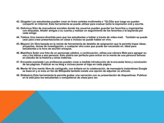 42. Glogster Los estudiantes pueden crear en línea carteles multimedia o “GLOGs que luego se pueden
     compartir en Internet. Esta herramienta se puede utilizar para evaluar tanto la expresión oral y escrita.
43. Delicious Sitio de marcadores sociales donde los usuarios pueden guardar los favoritos y organizarlas
     con etiquetas. Añadir amigos a su cuenta y realizar un seguimiento de los favoritos a la izquierda por
     cada amigo.
44. Tokbox Una manera divertida para que los estudiantes a hablar a través de video-mail. También se puede
     usar para crear presentaciones en clase e incluso se puede hablar en vivo.
45. Mayomi Un libre basada en la mente de herramienta de destello de asignación que le permite trazar ideas,
     proyectos, temas de investigación, o cualquier otra cosa que puede ser excavado en. Ideal para
     estudiantes a la hora de escribir ensayos.
46. Mashface Subir una foto de un personaje célebre, a continuación, utiliza una cámara Web para agregar su
     voz y los labios a esa persona. Esto podría ser perfecto para entrar en la mente de una persona famosa
     en estudio de la historia u otras materias.
47. Encuesta avanzada Los profesores pueden crear a medida introducción de la encuesta tema y conclusión
     de las páginas. Publicar en su blog e incluso poner el logo en cada página.
48. Mente 42 Una mente libre de cartógrafo, con énfasis en la colaboración. de mensajería instantánea Google
     se basa en y si eres un fan de Wikipedia también existe una opción de adjuntar un artículo.
49. Slidestory Esta herramienta le permite grabar una narración con su presentación de diapositivas. Publicar
      en la web para los estudiantes o compañeros de clase para ver.
 