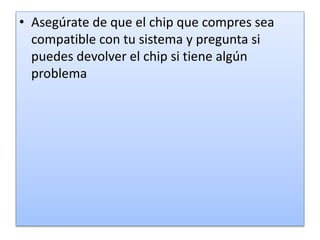 • Asegúrate de que el chip que compres sea
compatible con tu sistema y pregunta si
puedes devolver el chip si tiene algún
problema
 