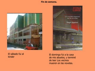Fin de semana. El sábado fui al kinder El domingo fui a la casa de mis abuelos, y terminé de leer Los vecinos mueren en las novelas. 