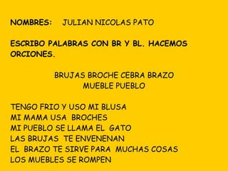 NOMBRES:  JULIAN NICOLAS PATO ESCRIBO PALABRAS CON BR Y BL. HACEMOS ORCIONES. BRUJAS BROCHE CEBRA BRAZO MUEBLE PUEBLO TENGO FRIO Y USO MI BLUSA MI MAMA USA  BROCHES MI PUEBLO SE LLAMA EL  GATO LAS BRUJAS  TE ENVENENAN EL  BRAZO TE SIRVE PARA  MUCHAS COSAS LOS MUEBLES SE ROMPEN 