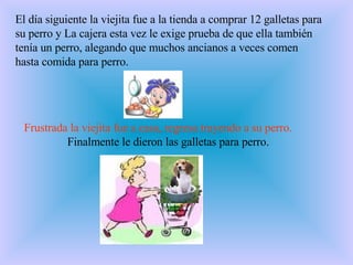 El día siguiente la viejita fue a la tienda a comprar 12 galletas para su perro y  La cajera esta vez le exige prueba de que ella también tenía un perro, alegando que muchos ancianos a veces comen hasta comida para perro.  Frustrada la viejita fue a casa, regresa trayendo a su perro.     Finalmente le dieron las galletas para perro.  