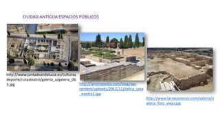 CIUDAD ANTIGUA ESPACIOS PÚBLICOS
http://www.juntadeandalucia.es/culturay
deporte/rutasteatro/galeria_a/galeria_06
3.jpg http://laromapedia.com/blog/wp-
content/uploads/2012/11/italica_casa
_exedra1.jpg
http://www.tarraconensis.com/valeria/v
aleria_foro_viejo.jpg
 