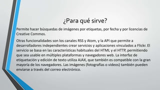 ¿Para qué sirve?
Permite hacer búsquedas de imágenes por etiquetas, por fecha y por licencias de
Creative Commos.
Otras funcionalidades son los canales RSS y Atom, y la API que permite a
desarrolladores independientes crear servicios y aplicaciones vinculados a Flickr. El
servicio se basa en las características habituales del HTML y el HTTP, permitiendo
que sea usable en múltiples plataformas y navegadores web. La interfaz de
etiquetación y edición de texto utiliza AJAX, que también es compatible con la gran
mayoría de los navegadores. Las imágenes (fotografías o videos) también pueden
enviarse a través del correo electrónico.
 