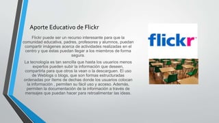 Aporte Educativo de Flickr
Flickr puede ser un recurso interesante para que la
comunidad educativa, padres, profesores y alumnos, puedan
compartir imágenes acerca de actividades realizadas en el
centro y que éstas puedan llegar a los miembros de forma
segura.
La tecnología es tan sencilla que hasta los usuarios menos
expertos pueden subir la información que deseen,
compartirla para que otros la vean o la descarguen. El uso
de Weblogs o blogs, que son formas estructuradas
ordenadas por ítems de dechas donde los usuarios colocan
la información , permiten su fácil uso y acceso. Además,
permiten la documentación de la información a través de
mensajes que puedan hacer para retroalimentar las ideas.
 