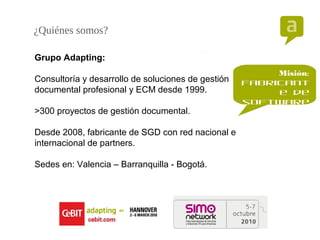 ¿Quiénes somos?
Grupo Adapting:
Consultoría y desarrollo de soluciones de gestión
documental profesional y ECM desde 1999.
>300 proyectos de gestión documental.
Desde 2008, fabricante de SGD con red nacional e
internacional de partners.
Sedes en: Valencia – Barranquilla - Bogotá.
Misión:
fabricant
e de
software
para
record
manageme
nt
 