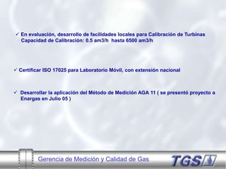 Gerencia de Medición y Calidad de Gas
 Certificar ISO 17025 para Laboratorio Móvil, con extensión nacional
 En evaluación, desarrollo de facilidades locales para Calibración de Turbinas
Capacidad de Calibración: 0.5 am3/h hasta 6500 am3/h
 Desarrollar la aplicación del Método de Medición AGA 11 ( se presentó proyecto a
Enargas en Julio 05 )
 