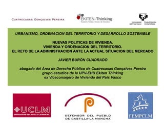  URBANISMO, ORDENACION DEL TERRITORIO Y DESARROLLO SOSTENIBLENUEVAS POLITICAS DE VIVIENDA.VIVIENDA Y ORDENACION DEL TERRITORIO. EL RETO DE LA ADMINISTRACION ANTE LA ACTUAL SITUACION DEL MERCADOJavier Burón Cuadrado abogado del Área de Derecho Público de CuatrecasasGonçalvesPereira grupo estudios de la UPV-EHU EkitenThinkingex Viceconsejero de Vivienda del País Vasco   