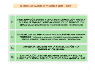3.- 2002-2009: EL ENSAYO DE UNA POLITICA ALTERNATIVA DE VIVIENDA EN EUSKADIEL MODELO VASCO DE VIVIENDA 2001 - 2009FUERTE INTERVENCIÓN PÚBLICA SOBRE EL SUELO(RESERVAS: 75% SUELO URBANIZABLE Y 40% SUELO URBANO) 6ALTA CUOTA DE VIVIENDA PROTEGIDA (50% EN EUSKADI, 60% EN ALAVA, 70% EN VITORIA)7 AUMENTO DEL GASTO PÚBLICO EN VIVIENDA (89 – 400 – 350 M/AÑO)8AMPLIO ABANICO DE VIVIENDA PUBLICA (VS, VPO, VT, ADAs; PROP, ALQ, DER SUPERFICIE)9CRECIMIENTO GENERAL DE LA VIVIENDA PROTEGIDA EN ALQUILER Y DERECHO DE SUPERFICIE (FRENTE A LA PROPIEDAD PLENA)10INEXISTENCIA DE LA VENTA EN PROPIEDAD PLENA POR PARTE DE GOBIERNO VASCO (solo alquiler y derecho de superficie)11 11