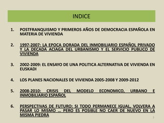 INDICEPOSTFRANQUISMO Y PRIMEROS AÑOS DE DEMOCRACIA ESPAÑOLA EN MATERIA DE VIVIENDA1997-2007: LA EPOCA DORADA DEL INMOBILIARIO ESPAÑOL PRIVADO Y LA DECADA ACIAGA DEL URBANISMO Y EL SERVICIO PUBLICO DE VIVIENDA2002-2009: EL ENSAYO DE UNA POLITICA ALTERNATIVA DE VIVIENDA EN EUSKADILOS PLANES NACIONALES DE VIVIENDA 2005-2008 Y 2009-20122008-2010: CRISIS DEL MODELO ECONOMICO, URBANO E INMOBILIARIO ESPAÑOL PERSPECTIVAS DE FUTURO: SI TODO PERMANECE IGUAL, VOLVERA A PASAR LO MISMO … PERO ES POSIBLE NO CAER DE NUEVO EN LA MISMA PIEDRA2