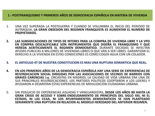 1.- POSTFRANQUISMO Y PRIMEROS AÑOS DE DEMOCRACIA ESPAÑOLA EN MATERIA DE VIVIENDAUNA VEZ SUPERADA LA POSTGUERRA Y CUANDO SE VISLUMBRA EL INICIO DEL PERIODO DE AUTARQUIA, LA GRAN OBSESION DEL REGIMEN FRANQUISTA ES AUMENTAR EL NUMERO DE PROPIETARIOS.LAS SUBSIDICACIONES DE TIPOS DE INTERES PARA LA COMPRA DE VIVIENDA LIBRE Y LA VPO EN COMPRA DESCALIFICABLE SON INSTRUMENTOS QUE DISEÑA EL FRANQUISMO Y QUE HEREDA ACRITICAMENTE EL REGIMEN DEMOCRATICO. DURANTE DECADAS SE INYECTAN AYUDAS PUBLICAS A MILLONES DE VIVIENDAS LIBRES O QUE VAN A SER LIBRES. GARANTIZAR EL DERECHO A LA VIVIENDA EN ESTAS CONDICIONES ES COMO COGER AGUA CON UN COLADOR.EL ARTICULO 47 DE NUESTRA CONSTITUCION ES MAS UNA RUPTURA SEMANTICA QUE REAL.EN LOS PRIMEROS AÑOS DE LA DEMOCRACIA ESPAÑOLA HAY UNA SERIE DE EXPERIENCIAS DE REIVINDICACION SOCIAL DIRIGIDAS POR LAS ASOCIACIONES DE VECINOS DE BARRIOS CON GRAVES CARENCIAS (vg. ORCASITAS EN MADRID). LA CALIDAD DE VIDA URBANA ERA UNA DE SUS PRINCIPALES REIVINDICACIONES. LOS PARTIDOS POLITICOS COOPTARON A LOS LIDERES Y AYUDARON A DESMOTAN ESTAS EXPERIENCIAS DE MOVILIZACION CIUDADANA URBANA.SIN PERJUICIO DE EXPERIENCIAS AISLADAS Y VANGUARDISTAS, DESDE LOS AÑOS 80 HASTA LA GRAN CRISIS DE ACCESO Y SOBRE-ENDEUDAMIENTO DE PRINCIPIOS DEL SIGLO XXI, NI EL ESTADO, NI LAS CCAA, NI LOS AYUNTAMIENTOS DEMOCRATICOS SE HAN PLANTEADO SERIAMENTE UNA RUPTURA EN RELACION AL MODELO HEREDADO DEL ANTERIOR REGIMEN.3
