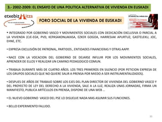 3.- 2002-2009: EL ENSAYO DE UNA POLITICA ALTERNATIVA DE VIVIENDA EN EUSKADI¿QUIEN HA HECHO TODO ESTO?GOBIERNOAYUNTAMIENTOSCAJAS DE AHORROSCIUDADANIADIRECCIÓN DE SUELOTOLOSA, SS, BILBAO, SESTAO, EIBAR, AMURRIO, ESKORIATZA, ONDARROA, UGAOSUELOURBANIZACIÓNAMURRIO, IRUÑA DE OCA, SALVATIERRA, VITORIA, LLODIO, OKONDO, ARRASATE, AZKOITIA, SS, IRÚN, ORIO, SONDIKA, ARRIGORRIAGA, SOPUERTA, …DIRECCIÓN DE VIVIENDAEDIFICACIÓNCALIFICACIÓNDIRECCIÓN DE PLANIFICACIÓNDEMANDAADJUDICACIÓNORTUELLA, ZARAUTZ, LEKEITIO, USÚRBIL, URNIETA AYUNTAMIENTOSGERNIKA, ARRASATE, LEZO, EIBAR, LASARTE, MUTRIKU, TOLOSA, AZKOITIA, AZPEITIA, ESKORIATZA, ZARAUTZ, LEGAZPI, BERGARA, ARETXABALETA, ANTZUOLA, OÑATI, DURANGO, ELORRIO, ORTUELLA, URRETXU, AMOREBIETA, BERRIZ, IGORRE, ELGETA, HERNANI, ASPARRENA, URKABUSTAITZ, .. VENTAALQUILERINSPECCIÓNSANCIÓN29
