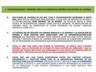 1.- POSTFRANQUISMO Y PRIMEROS AÑOS DE DEMOCRACIA ESPAÑOLA EN MATERIA DE VIVIENDALOS PLANES DE VIVIENDA DE LAS AGE, CCAA Y AYUNTAMIENTOS ASPIRABAN A HACER MAS (MAS VPO EN PROPIEDAD DESCALIFICABLE Y ALGO MÁS EN MATERIA DE AYUDAS A LA REHABILITACIÓN), PERO SIEMPRE “DE LO MISMO” (NI ALQUILER SOCIAL A GRAN ESCALA, NI REGENERACION URBANA COMO POLITICA INTEGRAL, NI MOVILIZACION DE VIVIENDA VACIA, NI PROMOCION DE OTROS REGIMENES DE ACCESO –DERECHO SUPERFICIE, COOP, ETC-).LA VIVENDA NO HA SEGUIDO UN CAMINO PARALELO A LA SANIDAD Y LA EDUCACION EN ESPAÑA Y TIENE MUCHAS MAS SIMILITUDES CON LA DEPENDENCIA/SERVICIOS SOCIALES. LAS NOCIONES VIVIENDA COMO DERECHO SUBJETIVO CON TUTELA JUDICIAL EFECTIVA Y SERVICIO PUBLICO DE VIVIENDA CON VOCACION DE COBERTURA UNIVERSAL DE LAS NECESIDADES DE ALOJAMIENTO SON EXTRAORDINARIAMENTE RECIENTES.  DESDE EL AÑO 1956 HASTA HOY MISMO SE CONSIDERA, DE FORMA MAS O MENOS GENERAL, QUE LA PROVISION DE VIVIENDA ES UNA CUESTION DEL MERCADO Y QUE LA ACCION DEL ESTADO SOLO DEBE SER SUBSIDIARIA EN LAS EPOCAS DE PRIVATIZACION DE BENEFICIOS Y TRACTORA EN LAS EPOCAS DE SOCIALIZACION DE COSTOS. HASTA HOY HAY UNA CIERTA CONCIDENCIA ENTRE LOS AGENTES SOCIALES, ECONOMICOS Y  POLITICOS SOBRE CUAL ES LA ORIENTACION PRINCIPAL DE LAS POLITICAS PUBLICAS DE VIVIENDA (CREACION DE PIB Y EMPLEO) Y CUAL LA SUBSIDIARIA (FAVORECER EL ACCESO A  UNA VIVIENDA DIGNA A PRECIOS RAZONABLES AL CONJUNTO DE LA POBLACION Y CON ESPECIAL PREFERENCIA A LAS CAPAS SOCIALES MAS DESFAVORECIDAS)4