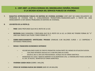 2.- 1997-2007: LA EPOCA DORADA DEL INMOBILIARIO ESPAÑOL PRIVADO O LA DECADA ACIAGA DEL SERVICIO PUBLICO DE VIVIENDARAQUITICA INTERVENCION PUBLICA EN MATERIA DE VIVIENDA ACCESIBLE (1997-2007 NO HABIA REALMENTE UN PROBLEMA DE VIVIENDA PARA EL CONGLOMERADO PROMOTORES-FINANCIEROS-AAPP; A PARTIR DEL 2008 IRONICAMENTE SI HAY GRAVES PROBLEMAS EN MATERIA DE VIVIENDA).LOS RESTOS DE LA FIESTA (I): PARO  (MAS PROFUNDO QUE EN EL RESTO DE LA UE)RECESION (MAS DURADERA Y PROFUNDA QUE EN EL RESTO DE LA UE; LA CRISIS NO TENDRÁ FORMA DE “U” SINO QUE PARECE QUE PUEDE TENER FORMA DE “L”)SOBRE-ENDEUDAMIENTO HIPOTECARIA PRIVADO (FAMILIAS 0.90 BILLONES EUROS + 1.5 EMPRESAS Y ENTIDADES FINANCIERAS)RIESGO  FINANCIERO-ECONOMICO SISTEMICO 450.000 MILLONES EUROS DE CREDITO PROMOTOR, BUENA PARTE DEL MISMO EN SITUACION DUDOSA.CON UNOS INTERESES ANUALES DE 15.000 MILLONES DE EUROS.