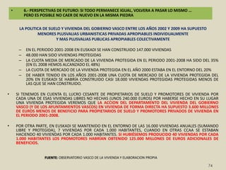 6.- PERSPECTIVAS DE FUTURO: SI TODO PERMANECE IGUAL, VOLVERA A PASAR LO MISMO … PERO ES POSIBLE NO CAER DE NUEVO EN LA MISMA PIEDRALUCHAR CONTRA LA CORRUPCION VINCULADA AL URBANISMONO PARECE QUE SE ASUMA QUE TENEMOS UN PROBLEMA PROPIO –EL CULTURA CACIQUIL DEL PELOTAZO JOSE MANUEL NAREDO -  E IMPORTADO –ESPAÑA COMO PARAISO DE LAS MAFIAS AL MENOS ITALIANAS ROBERTO SAVIANO- DE CORRUPCION VINCULADA A LO INMOBILIARIOSIN ASUMIR EL PROBLEMA ES IMPOSIBLE LUCHAR CONTRA EL.LA CORRUPCION NECESITA DE CORRUPTORES, CORROMPIDOS Y “PALMEROS” POR OMISION U ACCION.NO DEFIENDO LA PENALIZACION PREVENTIVA DE AMPLIAS CAPAS DE LA VIDA SOCIAL. CON QUE FISCALES Y JUECES USEN EL DERECHO PENAL COMO INSTRUMENTO DE ULTIMA RATIO EN MATERIA DE OT, MA, URBANISMO Y VIVIENDA ES SUFICIENTE.NO CONFUNDIR DERECHO PENAL DE ULTIMA RATIO CON TAXIDERMIA PENAL DE UNA REALIDAD SOCIAL PASADA E IRREVERSIBLE.DIGNIFICAR LA FINANCIACION DE LOS AYUNTAMIENTOSDESEQUILIBRIO INTERNO: 15-40-45 (incluye SS y desempleo)GAP EN RELACION A LA UE: PRESION FISCAL 10% INFERIOR EN ESPAÑA QUE EN LOS EEMM UE LIDERES / TENEMOS EL MISMO GAP -10%- EN RELACION A ESTOS PAISES EN GASTO  SOCIALLUCHAR CONTRA EL FRAUDE FISCAL + AUMENTAR LA PRESION FISCAL MAS Y MEJOR GASTO EN MATERIA DE VIVIENDANO SOLO PASAR DEL 1% DE NUESTRO PIB AL ENTORNO DEL 2.5% (CARME TRILLA)SINO REDUCIR EL PESO DEL GASTO FISCAL Y AUMENTAR EL DEL GASTO DIRECTO (EN LA UE 25/75, EN ESPAÑA 75/25).LUCHAR CONTRA EL FRAUDE FISCAL + AUMENTAR LA PRESION FISCAL NECESIDAD DE UN CAMBIO RADICAL EN MATERIA FISCAL: FAVORECER EL ALQUILER, LA REHABILITACION, LA VIVIENDA PROTEGIDA Y PENALIZAR TODO LO CONTRARIO (COMPRA, VIVIENDA LIBRE Y EXPANSION URBANA).58