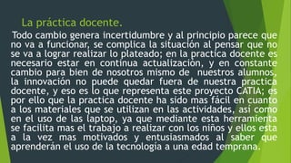 La práctica docente.
Todo cambio genera incertidumbre y al principio parece que
no va a funcionar, se complica la situación al pensar que no
se va a lograr realizar lo plateado; en la practica docente es
necesario estar en continua actualización, y en constante
cambio para bien de nosotros mismo de nuestros alumnos,
la innovación no puede quedar fuera de nuestra practica
docente, y eso es lo que representa este proyecto CATIA; es
por ello que la practica docente ha sido mas fácil en cuanto
a los materiales que se utilizan en las actividades, así como
en el uso de las laptop, ya que mediante esta herramienta
se facilita mas el trabajo a realizar con los niños y ellos esta
a la vez mas motivados y entusiasmados al saber que
aprenderán el uso de la tecnología a una edad temprana.
 