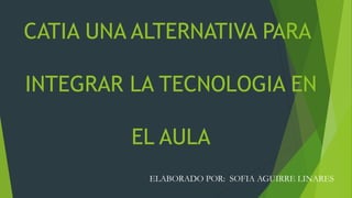 CATIA UNA ALTERNATIVA PARA
INTEGRAR LA TECNOLOGIA EN
EL AULA
ELABORADO POR: SOFIA AGUIRRE LINARES
 