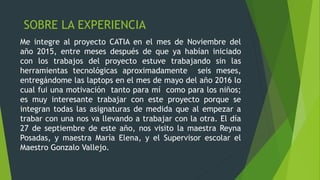 SOBRE LA EXPERIENCIA
Me integre al proyecto CATIA en el mes de Noviembre del
año 2015, entre meses después de que ya habían iniciado
con los trabajos del proyecto estuve trabajando sin las
herramientas tecnológicas aproximadamente seis meses,
entregándome las laptops en el mes de mayo del año 2016 lo
cual fui una motivación tanto para mí como para los niños;
es muy interesante trabajar con este proyecto porque se
integran todas las asignaturas de medida que al empezar a
trabar con una nos va llevando a trabajar con la otra. El día
27 de septiembre de este año, nos visito la maestra Reyna
Posadas, y maestra María Elena, y el Supervisor escolar el
Maestro Gonzalo Vallejo.
 