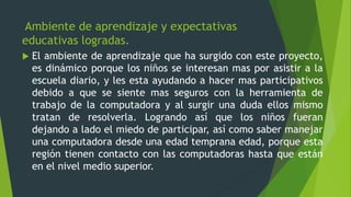 Ambiente de aprendizaje y expectativas
educativas logradas.
 El ambiente de aprendizaje que ha surgido con este proyecto,
es dinámico porque los niños se interesan mas por asistir a la
escuela diario, y les esta ayudando a hacer mas participativos
debido a que se siente mas seguros con la herramienta de
trabajo de la computadora y al surgir una duda ellos mismo
tratan de resolverla. Logrando así que los niños fueran
dejando a lado el miedo de participar, así como saber manejar
una computadora desde una edad temprana edad, porque esta
región tienen contacto con las computadoras hasta que están
en el nivel medio superior.
 
