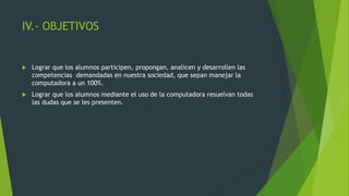 IV.- OBJETIVOS
 Lograr que los alumnos participen, propongan, analicen y desarrollen las
competencias demandadas en nuestra sociedad, que sepan manejar la
computadora a un 100%.
 Lograr que los alumnos mediante el uso de la computadora resuelvan todas
las dudas que se les presenten.
 
