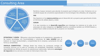 Líneas de Actividad
Consulting Area
Recibirás el apoyo necesario para abordar el proyecto que le dirigirá a la nube. Contamos con un
excelente equipo de consultores especializados en las tecnologías más utilizadas y de vanguardia.
PMI
Nos basamos en las mejores prácticas para el desarrollo de tu proyecto para garantizarte el éxito
en términos de calidad, plazos y costes.
SCRUM
Si lo que necesitas es un desarrollo específico para desplegar tus sistemas en la nube, no te
preocupes de nada, trabajamos con Sprints! Nuestros consultores también son SCRUM Masters y
podrán hacer visible la evolución de tu proyecto con resultados.
ESTRATEGIA Y VISIÓN - Ofrecemos soluciones basadas en la experiencia y apoyadas en
las nuevas tecnologías con funcionalidades y soluciones de valor añadido que se
traducen en mayor productividad y competitividad de la empresa, aumentando de esta
forma su rentabilidad.
VENTAJA COMPETITIVA - Obtenga desde hoy mismo las numerosas ventajas de
incorporar servicios en la nube en conceptos de rentabilidad, flexibilidad, movilidad y
disponibilidad tan difíciles de asumir en arquitecturas tradicionales. Aplicamos estrategias
de migración de tus servicios a la nube sin interrumpir el día a día.
 