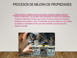 PROCESOS DE MEJORA DE PROPIEDADES
Estos procesos no alteran la forma de la parte, excepto en algunos casos de
forma no intencional. Los procesos más importantes de mejora de propiedades
involucran tratamientos térmicos que incluyen diversos procesos de recocido y
resistencia para metales y vidrio. El sinterizado de polvos cerámicos y de metales
es también un tratamiento térmico que hace resistente una pieza de polvo
metálico prensado.
 