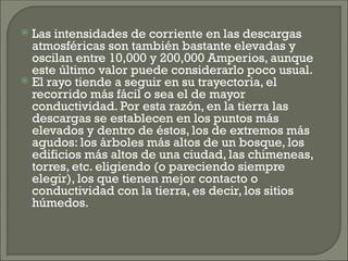  Las intensidades de corriente en las descargas
atmosféricas son también bastante elevadas y
oscilan entre 10,000 y 200,000 Amperios, aunque
este último valor puede considerarlo poco usual.
 El rayo tiende a seguir en su trayectoria, el
recorrido más fácil o sea el de mayor
conductividad. Por esta razón, en la tierra las
descargas se establecen en los puntos más
elevados y dentro de éstos, los de extremos más
agudos: los árboles más altos de un bosque, los
edificios más altos de una ciudad, las chimeneas,
torres, etc. eligiendo (o pareciendo siempre
elegir), los que tienen mejor contacto o
conductividad con la tierra, es decir, los sitios
húmedos.
 