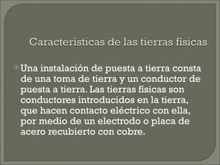 Una instalación de puesta a tierra consta
de una toma de tierra y un conductor de
puesta a tierra. Las tierras físicas son
conductores introducidos en la tierra,
que hacen contacto eléctrico con ella,
por medio de un electrodo o placa de
acero recubierto con cobre.
 