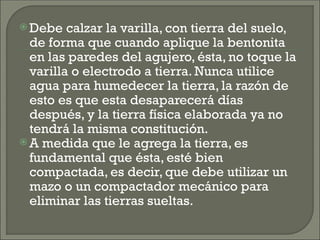  Debe calzar la varilla, con tierra del suelo,
de forma que cuando aplique la bentonita
en las paredes del agujero, ésta, no toque la
varilla o electrodo a tierra. Nunca utilice
agua para humedecer la tierra, la razón de
esto es que esta desaparecerá días
después, y la tierra física elaborada ya no
tendrá la misma constitución.
 A medida que le agrega la tierra, es
fundamental que ésta, esté bien
compactada, es decir, que debe utilizar un
mazo o un compactador mecánico para
eliminar las tierras sueltas.
 