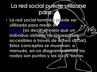 La red social puede utilizarse para….La red social también puede ser utilizada para medir el capital social (es decir, el valor que un individuo obtiene de los recursos accesibles a través de su red social). Estos conceptos se muestran, a menudo, en un diagrama donde los nodos son puntos y los lazos, líneas.