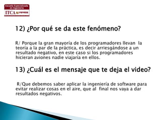   12) ¿Por qué se da este fenómeno?   R/ Porque la gran mayoría de los programadores llevan  la teoría a la par de la práctica, es decir arriesgándose a un resultado negativo, en este caso si los programadores hicieran aviones nadie viajaría en ellos.  13) ¿Cuál es el mensaje que te deja el video?    R/Que debemos saber aplicar la ingeniería de software para evitar realizar cosas en el aire, que al  final nos vaya a dar resultados negativos.