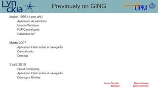 Previously on GING
Isabel 1995 (o por ahi)
     Aplicación de escritorio
     Ubuntu/Windows
     P2P/Centralizado
     Pasarelas SIP


Marte 2007
     Aplicación Flash sobre el navegador
     Centralizado
     Desktop


VaaS 2010
     Cloud Computing
     Aplicación Flash sobre el navegador
     Desktop y Móviles
                                                 Javier Cerviño   Alvaro Alonso
                                                        @jcague   @larsonalonso
 