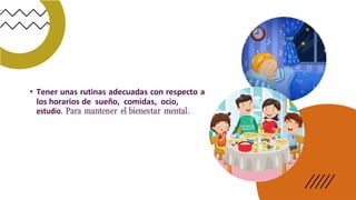 • Tener unas rutinas adecuadas con respecto a
los horarios de sueño, comidas, ocio,
estudio. Para mantener el bienestar mental.
 