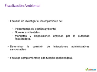Fiscalización Ambiental
• Facultad de investigar el incumplimiento de:
• Instrumentos de gestión ambiental
• Normas ambientales
• Mandatos y disposiciones emitidas por la autoridad
fiscalizadora.
• Determinar la comisión de infracciones administrativas
sancionables
• Facultad complementaria a la función sancionadora.
 