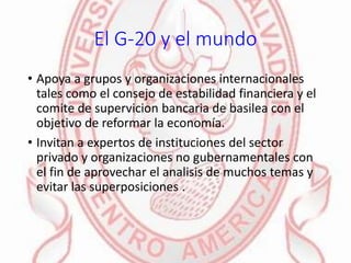 El G-20 y el mundo
• Apoya a grupos y organizaciones internacionales
tales como el consejo de estabilidad financiera y el
comite de supervicion bancaria de basilea con el
objetivo de reformar la economía.
• Invitan a expertos de instituciones del sector
privado y organizaciones no gubernamentales con
el fin de aprovechar el analisis de muchos temas y
evitar las superposiciones .
 