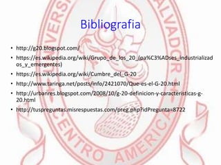 Bibliografia
• http://g20.blogspot.com/
• https://es.wikipedia.org/wiki/Grupo_de_los_20_(pa%C3%ADses_industrializad
os_y_emergentes)
• https://es.wikipedia.org/wiki/Cumbre_del_G-20
• http://www.taringa.net/posts/info/2421070/Que-es-el-G-20.html
• http://urbanres.blogspot.com/2008/10/g-20-definicion-y-caracteristicas-g-
20.html
• http://tuspreguntas.misrespuestas.com/preg.php?idPregunta=8722
 