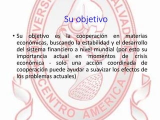 Su objetivo
• Su objetivo es la cooperación en materias
económicas, buscando la estabilidad y el desarrollo
del sistema financiero a nivel mundial (por esto su
importancia actual en momentos de crisis
económica - solo una acción coordinada de
cooperación puede ayudar a suavizar los efectos de
los problemas actuales)
 