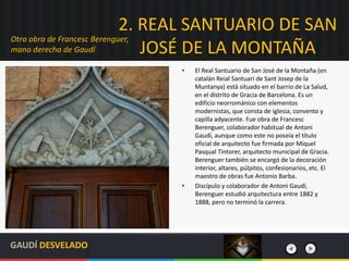 2. REAL SANTUARIO DE SAN
JOSÉ DE LA MONTAÑA
• El Real Santuario de San José de la Montaña (en
catalán Reial Santuari de Sant Josep de la
Muntanya) está situado en el barrio de La Salud,
en el distrito de Gracia de Barcelona. Es un
edificio neorrománico con elementos
modernistas, que consta de iglesia, convento y
capilla adyacente. Fue obra de Francesc
Berenguer, colaborador habitual de Antoni
Gaudí, aunque como este no poseía el título
oficial de arquitecto fue firmada por Miquel
Pasqual Tintorer, arquitecto municipal de Gracia.
Berenguer también se encargó de la decoración
interior, altares, púlpitos, confesionarios, etc. El
maestro de obras fue Antonio Barba.
• Discípulo y colaborador de Antoni Gaudí,
Berenguer estudió arquitectura entre 1882 y
1888, pero no terminó la carrera.
Otra obra de Francesc Berenguer,
mano derecha de Gaudí
GAUDÍ DESVELADO
 